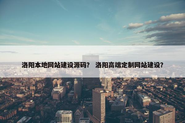 洛阳本地网站建设源码？ 洛阳高端定制网站建设？