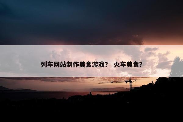 列车网站制作美食游戏？ 火车美食？