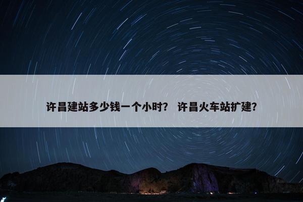 许昌建站多少钱一个小时？ 许昌火车站扩建？