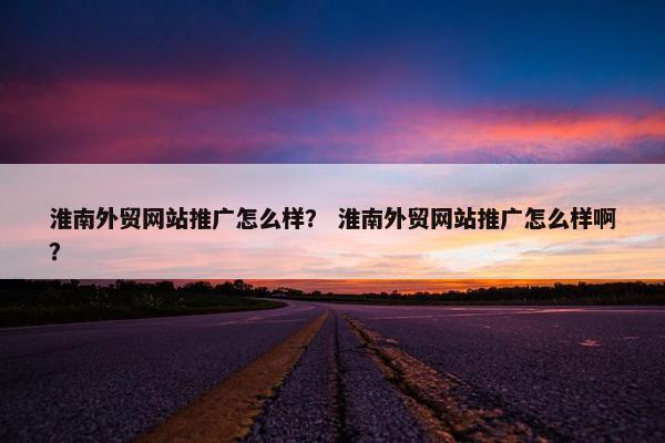 淮南外贸网站推广怎么样？ 淮南外贸网站推广怎么样啊？