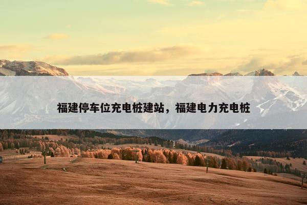 福建停车位充电桩建站，福建电力充电桩