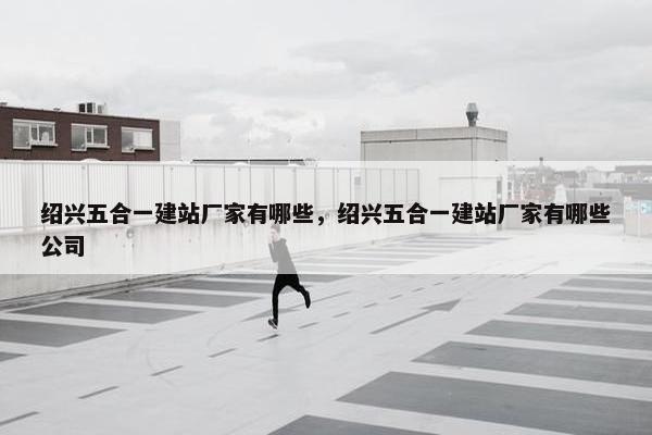 绍兴五合一建站厂家有哪些，绍兴五合一建站厂家有哪些公司