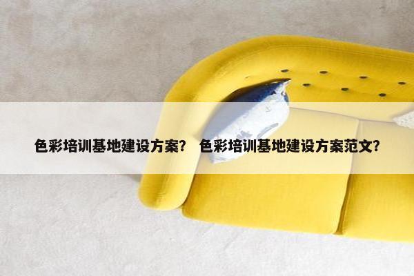 色彩培训基地建设方案？ 色彩培训基地建设方案范文？