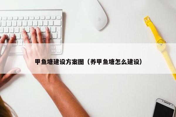 甲鱼塘建设方案图（养甲鱼塘怎么建设）