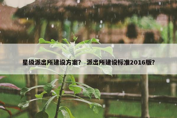 星级派出所建设方案？ 派出所建设标准2016版？