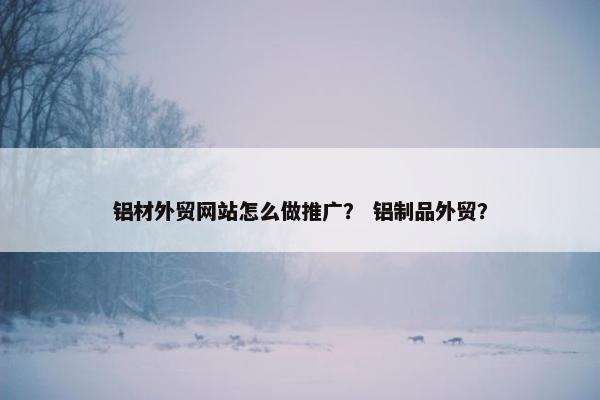 铝材外贸网站怎么做推广？ 铝制品外贸？