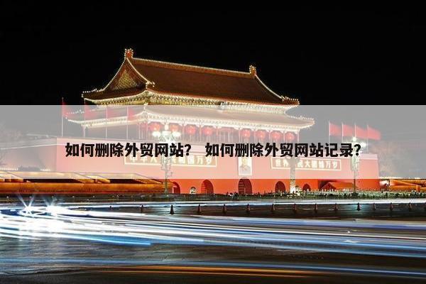 如何删除外贸网站？ 如何删除外贸网站记录？