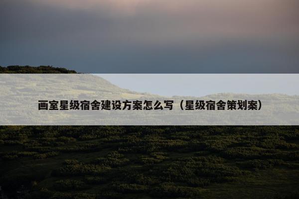画室星级宿舍建设方案怎么写（星级宿舍策划案）