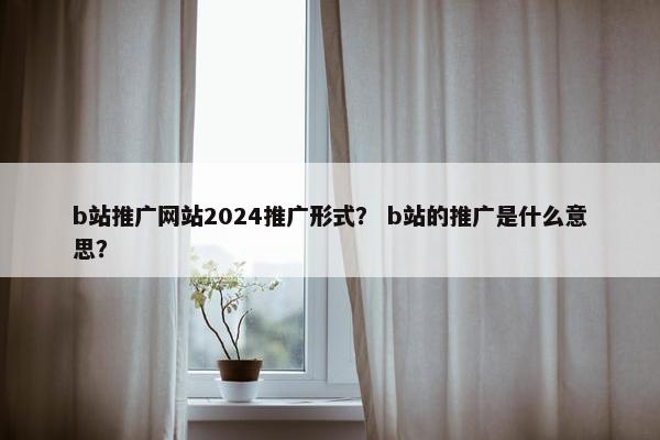 b站推广网站2024推广形式？ b站的推广是什么意思？