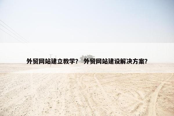 外贸网站建立教学？ 外贸网站建设解决方案？