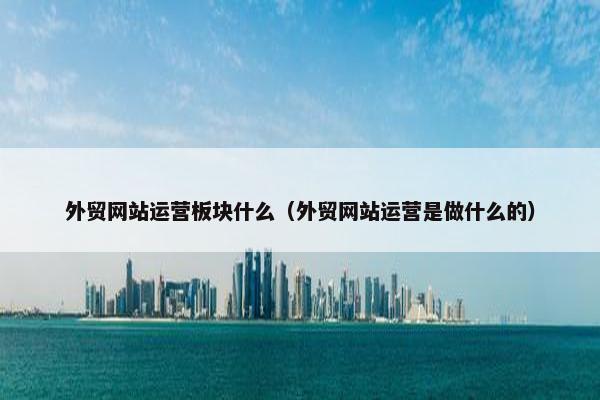 外贸网站运营板块什么（外贸网站运营是做什么的）