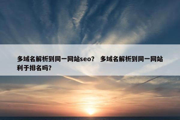 多域名解析到同一网站seo？ 多域名解析到同一网站利于排名吗？