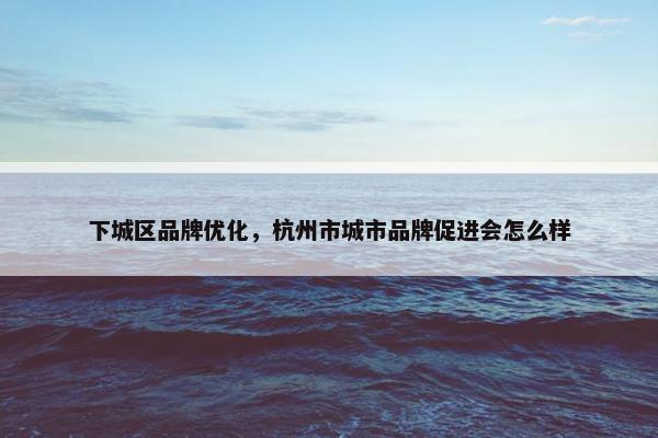 下城区品牌优化，杭州市城市品牌促进会怎么样
