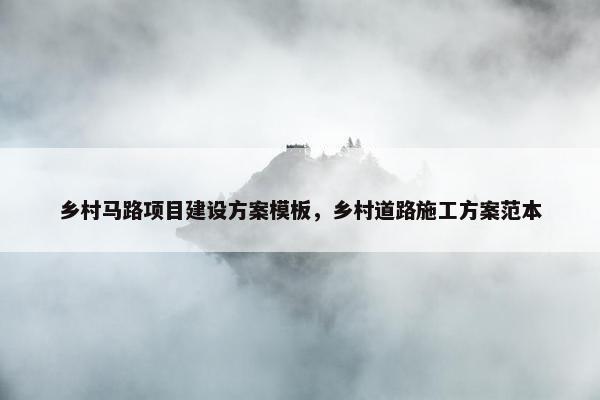 乡村马路项目建设方案模板，乡村道路施工方案范本