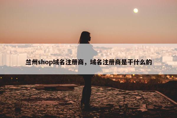 兰州shop域名注册商，域名注册商是干什么的