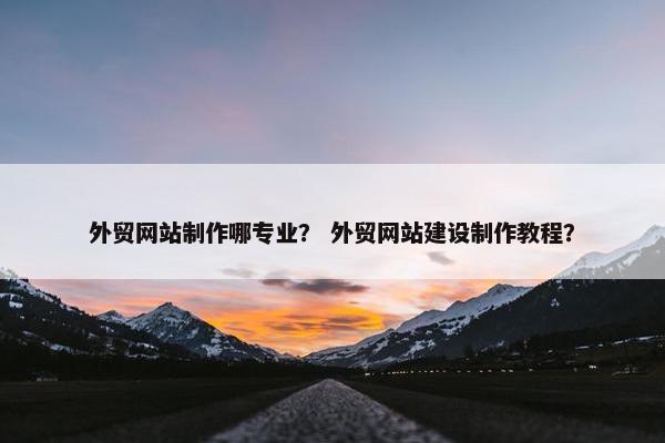 外贸网站制作哪专业？ 外贸网站建设制作教程？