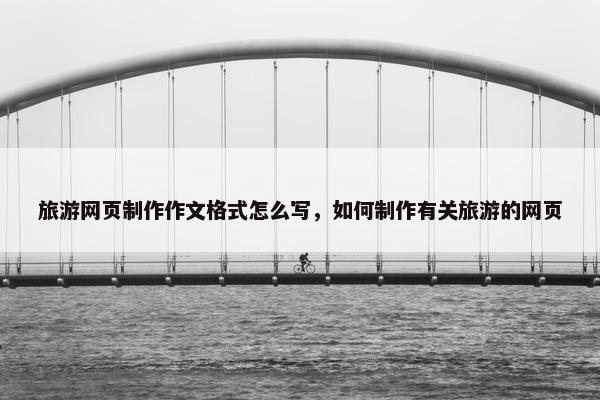 旅游网页制作作文格式怎么写，如何制作有关旅游的网页