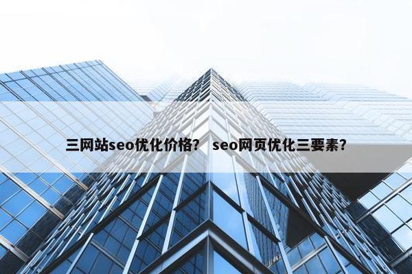 三网站seo优化价格？ seo网页优化三要素？