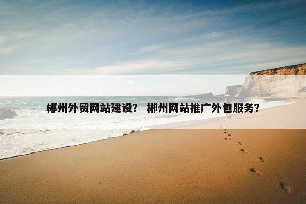 郴州外贸网站建设？ 郴州网站推广外包服务？