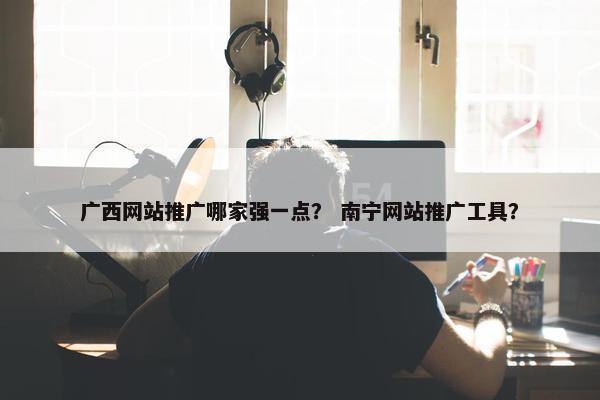 广西网站推广哪家强一点？ 南宁网站推广工具？