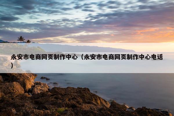 永安市电商网页制作中心（永安市电商网页制作中心电话）