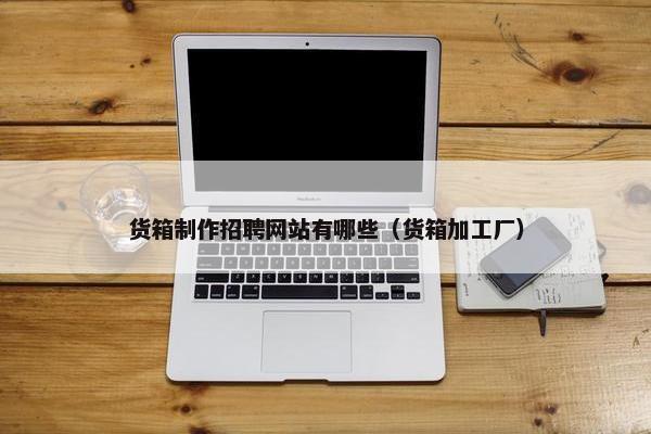 货箱制作招聘网站有哪些（货箱加工厂）