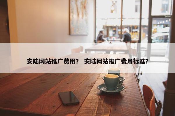 安陆网站推广费用？ 安陆网站推广费用标准？