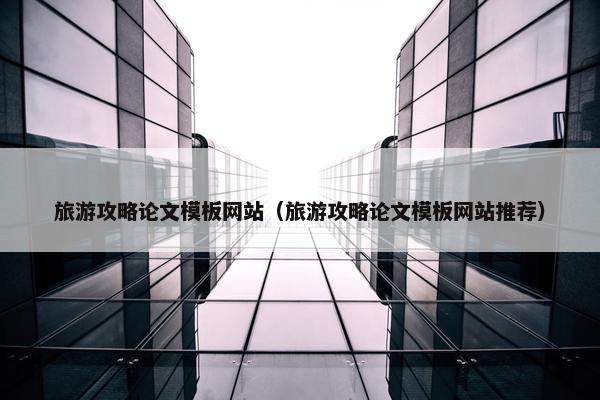 旅游攻略论文模板网站（旅游攻略论文模板网站推荐）