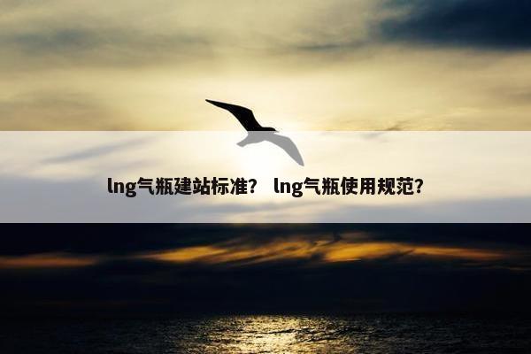 lng气瓶建站标准？ lng气瓶使用规范？