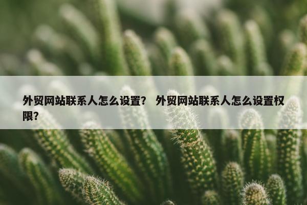 外贸网站联系人怎么设置? 外贸网站联系人怎么设置权限? 外贸网站联系人怎么设置? 外贸网站联系人怎么设置权限?