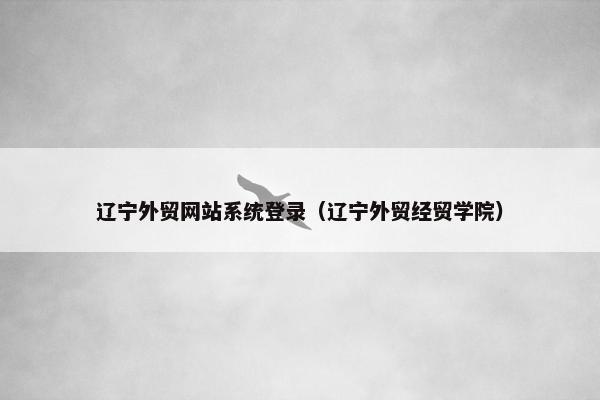 辽宁外贸网站系统登录（辽宁外贸经贸学院）