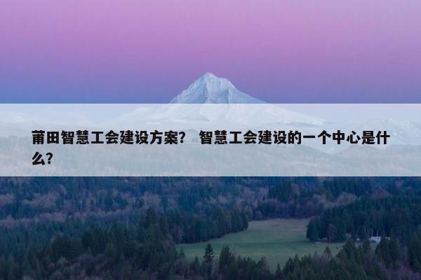 莆田智慧工会建设方案？ 智慧工会建设的一个中心是什么？