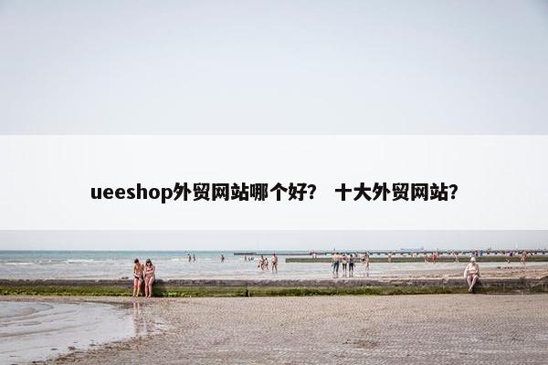 ueeshop外贸网站哪个好？ 十大外贸网站？