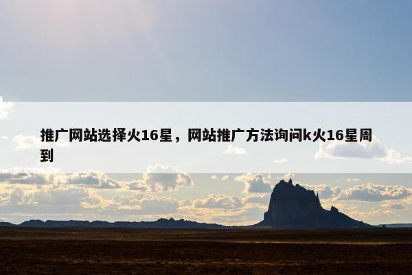 推广网站选择火16星，网站推广方法询问k火16星周到