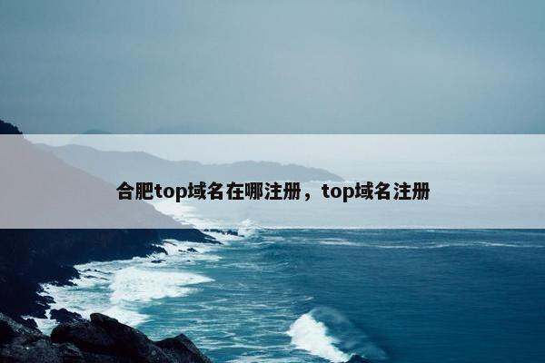 合肥top域名在哪注册，top域名注册