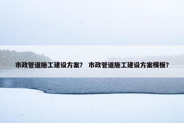 市政管道施工建设方案？ 市政管道施工建设方案模板？